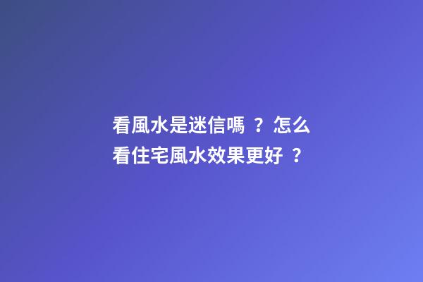 看風水是迷信嗎？怎么看住宅風水效果更好？